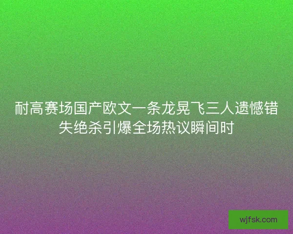 耐高赛场国产欧文一条龙晃飞三人遗憾错失绝杀引爆全场热议瞬间时