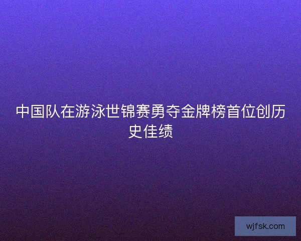 中国队在游泳世锦赛勇夺金牌榜首位创历史佳绩 中国队在游泳世锦赛勇夺金牌榜首位创历史佳绩