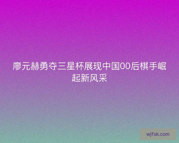 廖元赫勇夺三星杯展现中国00后棋手崛起新风采 廖元赫勇夺三星杯展现中国00后棋手崛起新风采