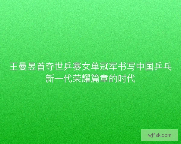 王曼昱首夺世乒赛女单冠军书写中国乒乓新一代荣耀篇章的时代