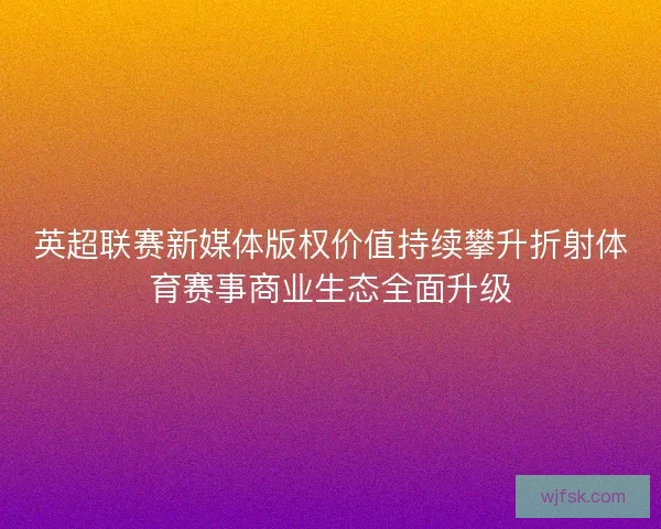 英超联赛新媒体版权价值持续攀升折射体育赛事商业生态全面升级 英超联赛新媒体版权价值持续攀升折射体育赛事商业生态全面升级