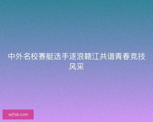 中外名校赛艇选手逐浪赣江共谱青春竞技风采 中外名校赛艇选手逐浪赣江共谱青春竞技风采