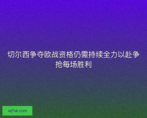 切尔西争夺欧战资格仍需持续全力以赴争抢每场胜利