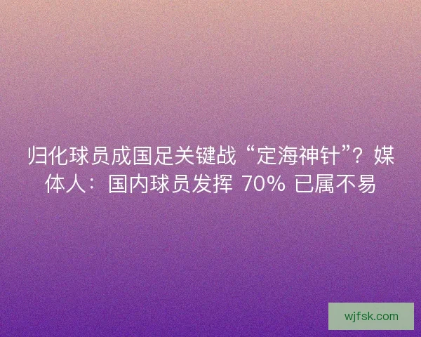 归化球员成国足关键战 “定海神针”？媒体人：国内球员发挥 70% 已属不易