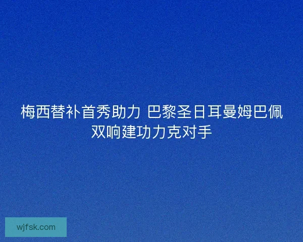 梅西替补首秀助力 巴黎圣日耳曼姆巴佩双响建功力克对手 梅西替补首秀助力 巴黎圣日耳曼姆巴佩双响建功力克对手