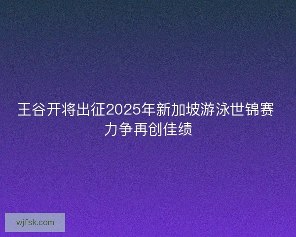 王谷开将出征2025年新加坡游泳世锦赛 力争再创佳绩