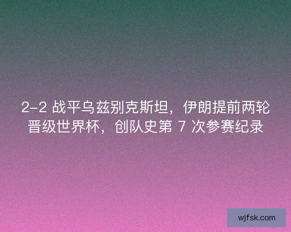 2-2 战平乌兹别克斯坦，伊朗提前两轮晋级世界杯，创队史第 7 次参赛纪录