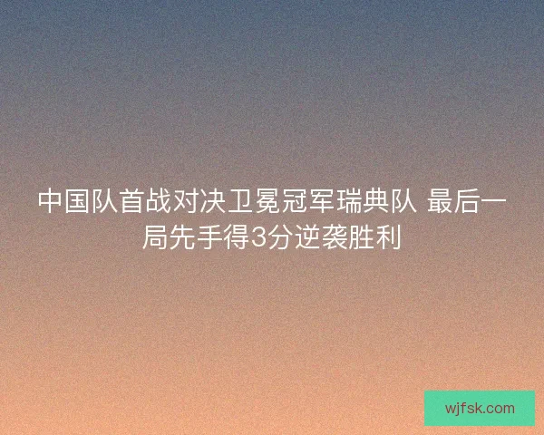 中国队首战对决卫冕冠军瑞典队 最后一局先手得3分逆袭胜利 中国队首战对决卫冕冠军瑞典队 最后一局先手得3分逆袭胜利