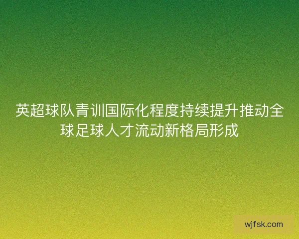 英超球队青训国际化程度持续提升推动全球足球人才流动新格局形成