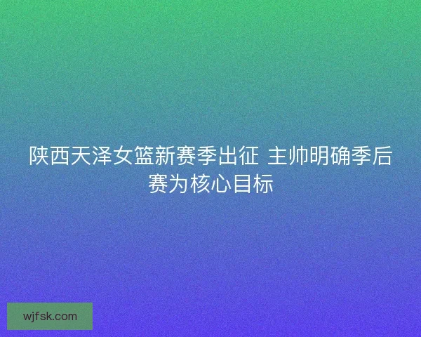 陕西天泽女篮新赛季出征 主帅明确季后赛为核心目标