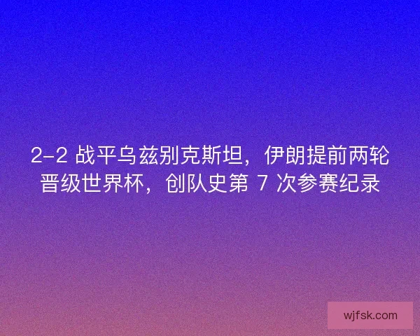 2-2 战平乌兹别克斯坦，伊朗提前两轮晋级世界杯，创队史第 7 次参赛纪录
