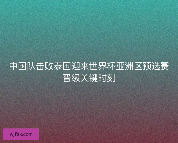 中国队击败泰国迎来世界杯亚洲区预选赛晋级关键时刻