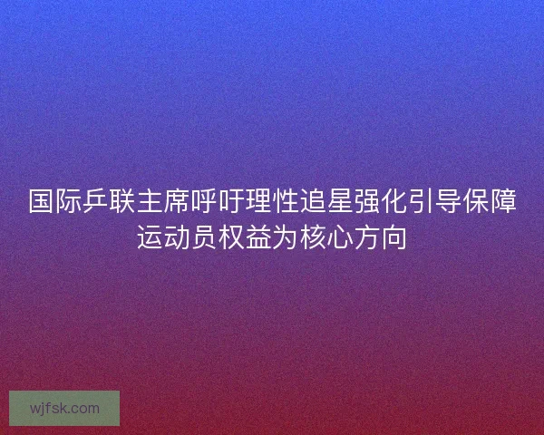 国际乒联主席呼吁理性追星强化引导保障运动员权益为核心方向