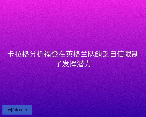 卡拉格分析福登在英格兰队缺乏自信限制了发挥潜力 卡拉格分析福登在英格兰队缺乏自信限制了发挥潜力